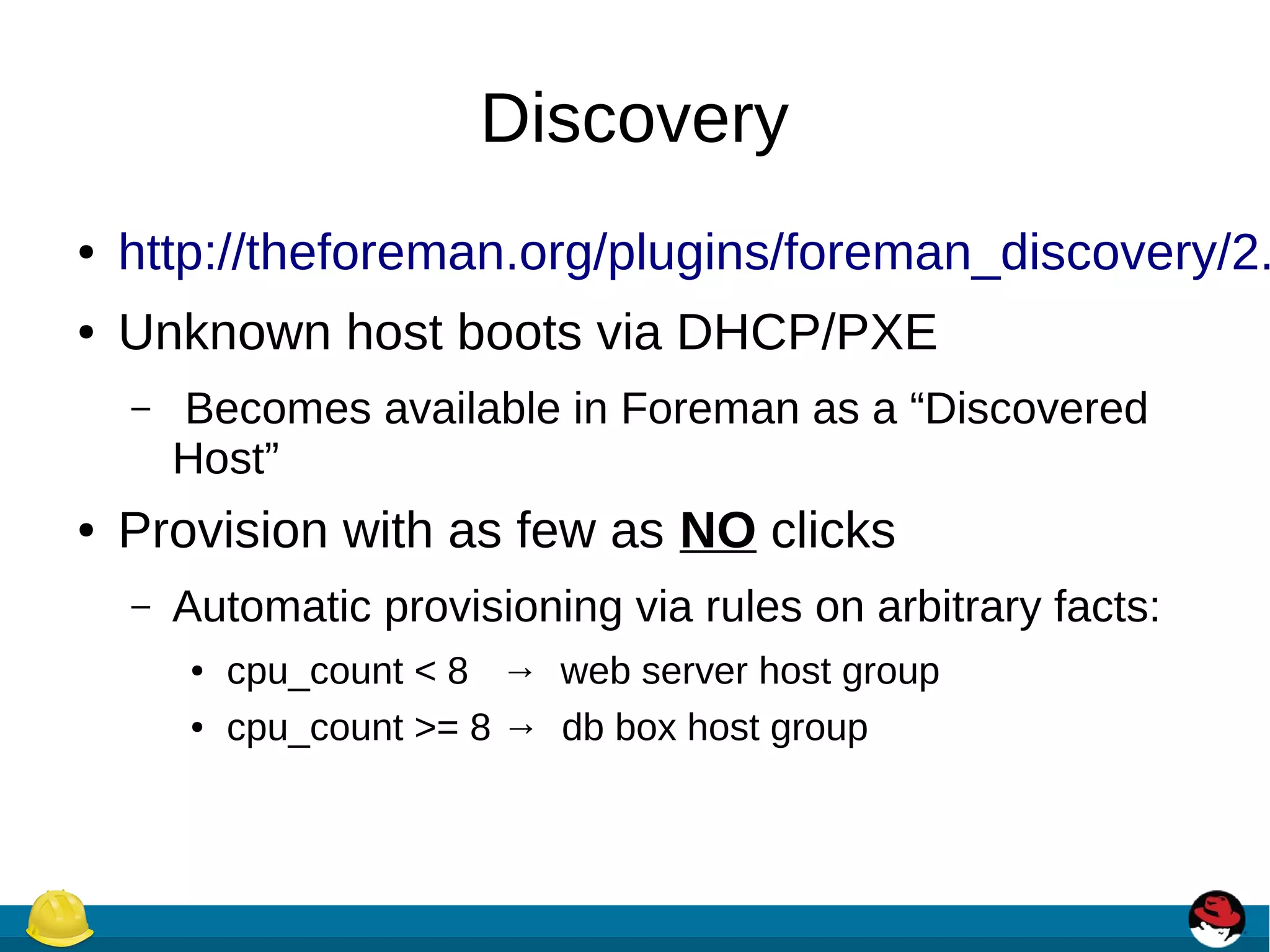Discovery
● http://theforeman.org/plugins/foreman_discovery/2.
● Unknown host boots via DHCP/PXE
– Becomes available in Foreman as a “Discovered
Host”
● Provision with as few as NO clicks
– Automatic provisioning via rules on arbitrary facts:
● cpu_count < 8 → web server host group
● cpu_count >= 8 → db box host group
 