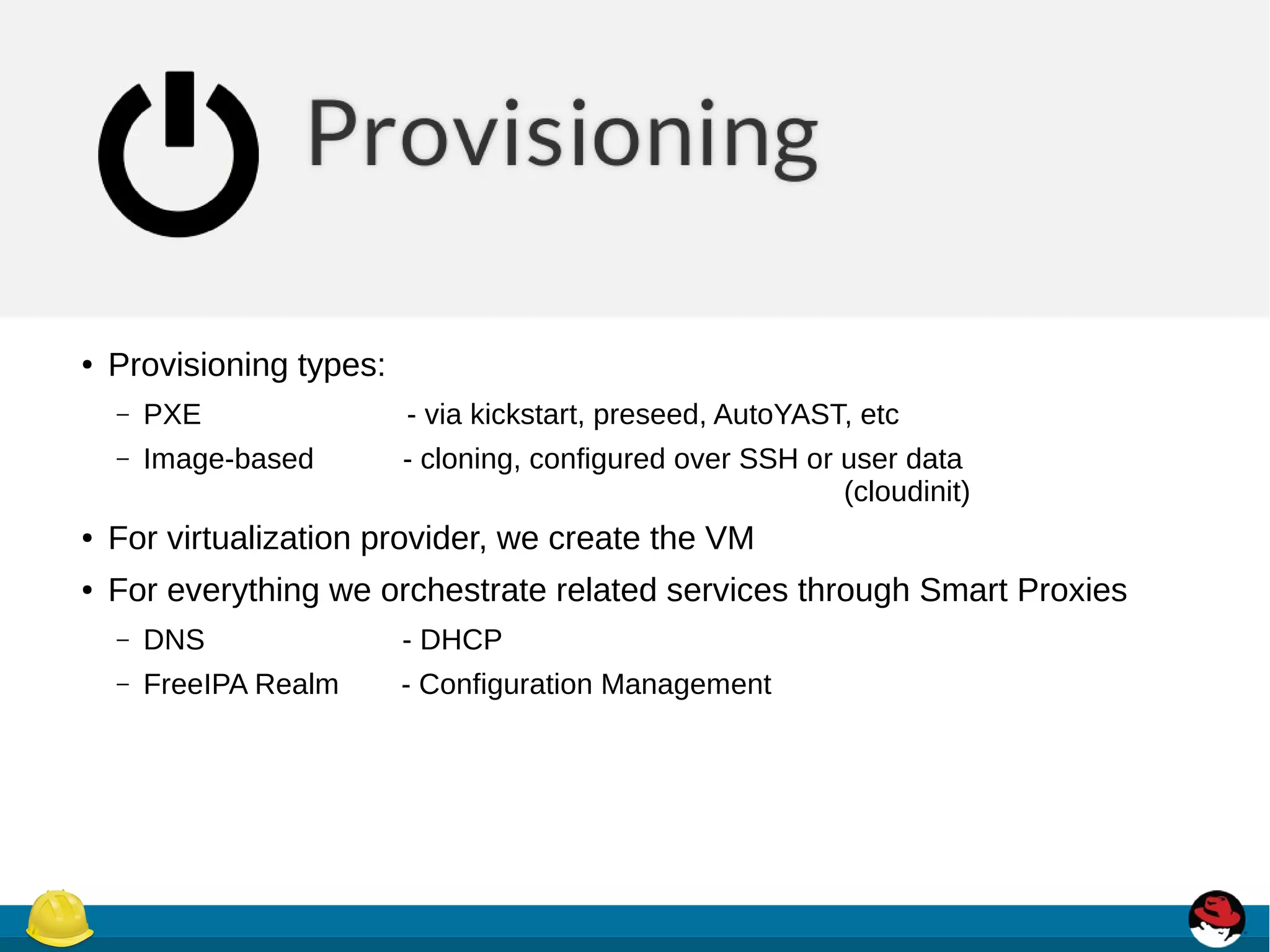 ● Provisioning types:
– PXE - via kickstart, preseed, AutoYAST, etc
– Image-based - cloning, configured over SSH or user data
(cloudinit)
● For virtualization provider, we create the VM
● For everything we orchestrate related services through Smart Proxies
– DNS - DHCP
– FreeIPA Realm - Configuration Management
 