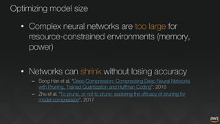 Optimizing model size
• Complex neural networks are too large for
resource-constrained environments (memory,
power)
• Networks can shrink without losing accuracy
– Song Han et al, “Deep Compression: Compressing Deep Neural Networks
with Pruning, Trained Quantization and Huffman Coding”, 2016
– Zhu et al, “To prune, or not to prune: exploring the efficacy of pruning for
model compression”, 2017
 