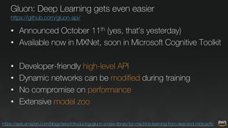 Gluon: Deep Learning gets even easier
https://github.com/gluon-api/
• Announced October 11th (yes, that’s yesterday)
• Available now in MXNet, soon in Microsoft Cognitive Toolkit
• Developer-friendly high-level API
• Dynamic networks can be modified during training
• No compromise on performance
• Extensive model zoo
https://aws.amazon.com/blogs/aws/introducing-gluon-a-new-library-for-machine-learning-from-aws-and-microsoft/
 