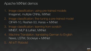 Apache MXNet demos
1. Image classification: using pre-trained models
Imagenet, multiple CNNs, MXNet
2. Image classification: fine-tuning a pre-trained model
CIFAR-10, ResNet-50, Keras + MXNet
3. Image classification: learning from scratch
MNIST, MLP & LeNet, MXNet
4. Machine Translation: translating German to English
News, LSTM, Sockeye + MXNet
5. AI! IoT! Robots!
 