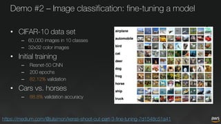 Demo #2 – Image classification: fine-tuning a model
• CIFAR-10 data set
– 60,000 images in 10 classes
– 32x32 color images
• Initial training
– Resnet-50 CNN
– 200 epochs
– 82.12% validation
• Cars vs. horses
– 88.8% validation accuracy
https://medium.com/@julsimon/keras-shoot-out-part-3-fine-tuning-7d1548c51a41
 