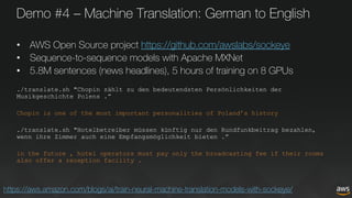 Demo #4 – Machine Translation: German to English
• AWS Open Source project https://github.com/awslabs/sockeye
• Sequence-to-sequence models with Apache MXNet
• 5.8M sentences (news headlines), 5 hours of training on 8 GPUs
./translate.sh "Chopin zählt zu den bedeutendsten Persönlichkeiten der
Musikgeschichte Polens .”
Chopin is one of the most important personalities of Poland’s history
./translate.sh "Hotelbetreiber müssen künftig nur den Rundfunkbeitrag bezahlen,
wenn ihre Zimmer auch eine Empfangsmöglichkeit bieten .”
in the future , hotel operators must pay only the broadcasting fee if their rooms
also offer a reception facility .
https://aws.amazon.com/blogs/ai/train-neural-machine-translation-models-with-sockeye/
 