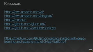 Resources
https://aws.amazon.com/ai/
https://aws.amazon.com/blogs/ai/
https://mxnet.io
https://github.com/gluon-api/
https://github.com/awslabs/sockeye
https://medium.com/@julsimon/getting-started-with-deep-
learning-and-apache-mxnet-34a978a854b4
 