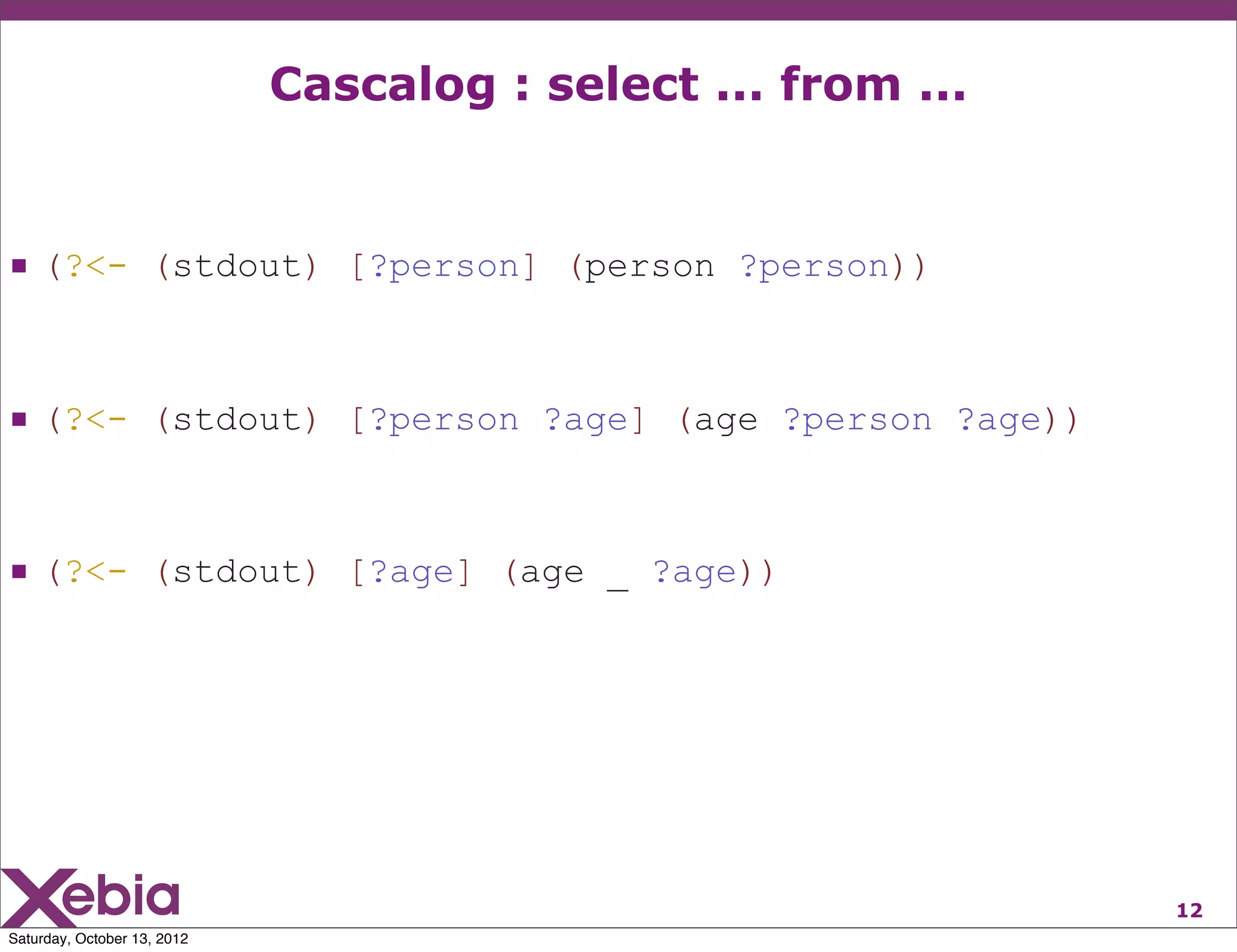 Cascalog : select ... from ...


 (?<- (stdout) [?person] (person ?person))


 (?<- (stdout) [?person ?age] (age ?person ?age))


 (?<- (stdout) [?age] (age _ ?age))




                                                              12
Saturday, October 13, 2012
 