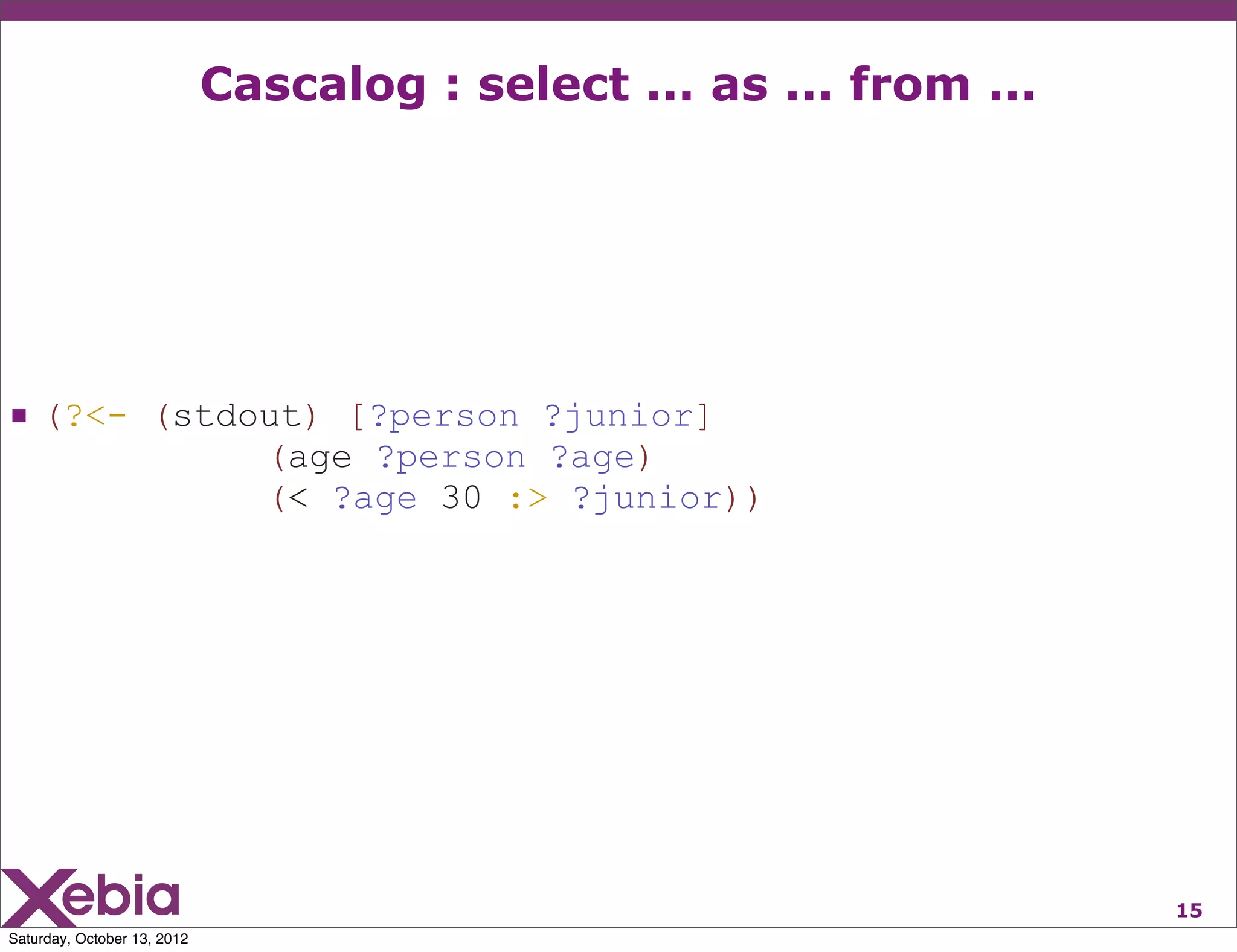 Cascalog : select ... as ... from ...




 (?<- (stdout) [?person ?junior]
                               (age ?person ?age)
                               (< ?age 30 :> ?junior))




                                                                     15
Saturday, October 13, 2012
 