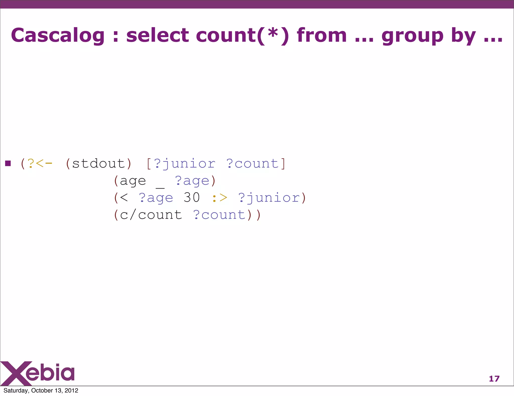 Cascalog : select count(*) from ... group by ...




 (?<- (stdout) [?junior ?count]
                             (age _ ?age)
                             (< ?age 30 :> ?junior)
                             (c/count ?count))




                                                      17
Saturday, October 13, 2012
 