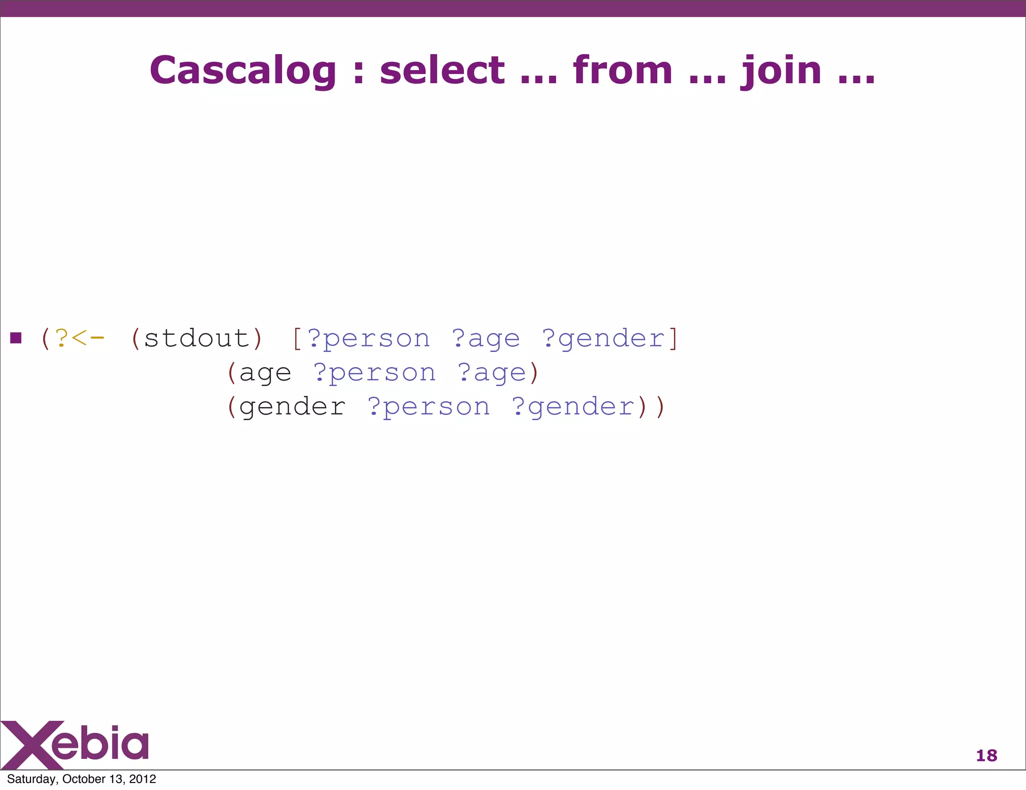 Cascalog : select ... from ... join ...




 (?<- (stdout) [?person ?age ?gender]
                             (age ?person ?age)
                             (gender ?person ?gender))




                                                                  18
Saturday, October 13, 2012
 