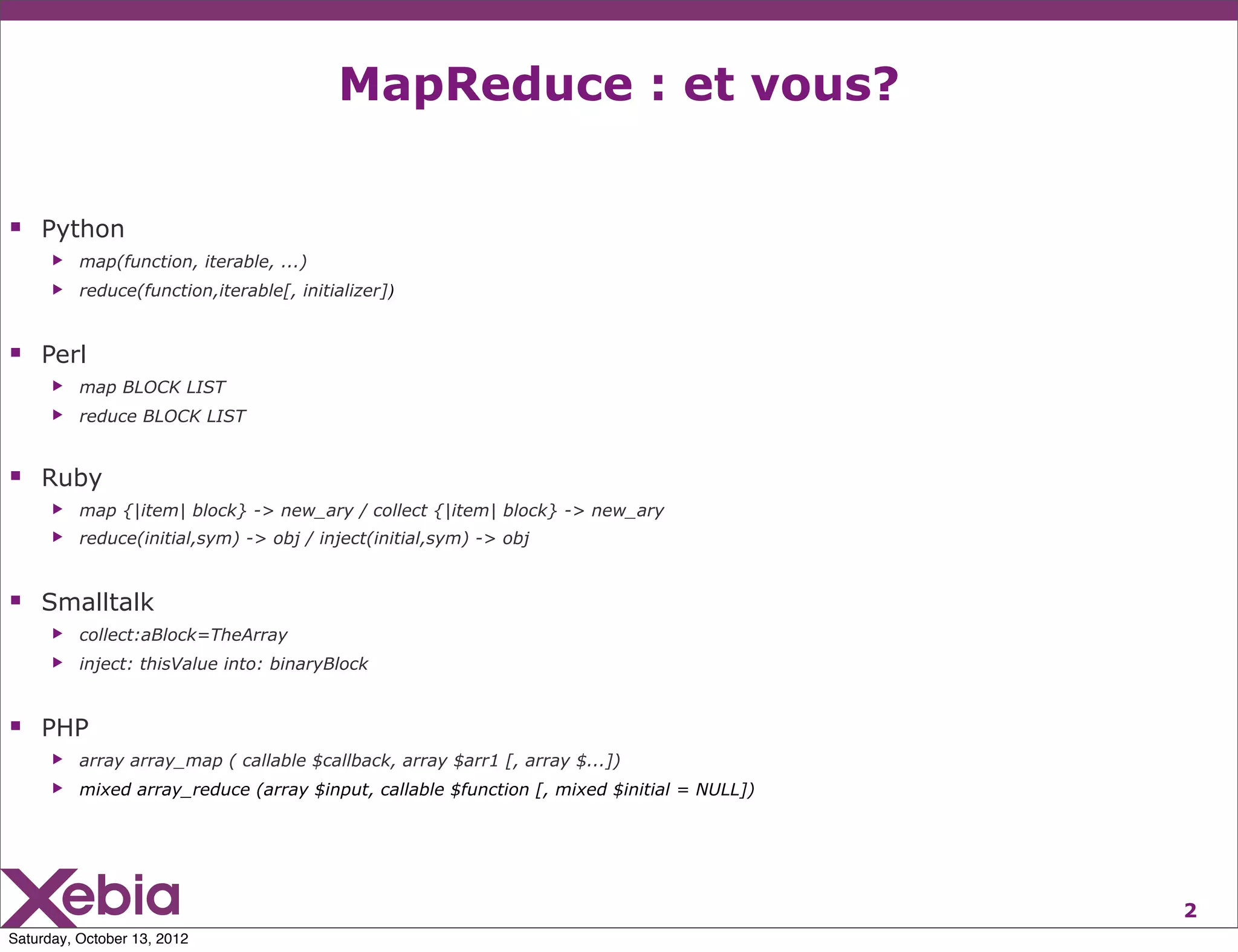 MapReduce : et vous?

 Python
      ▶   map(function, iterable, ...)
      ▶   reduce(function,iterable[, initializer])


 Perl
      ▶   map BLOCK LIST
      ▶   reduce BLOCK LIST


 Ruby
      ▶   map {|item| block} -> new_ary / collect {|item| block} -> new_ary
      ▶   reduce(initial,sym) -> obj / inject(initial,sym) -> obj


 Smalltalk
      ▶   collect:aBlock=TheArray
      ▶   inject: thisValue into: binaryBlock


 PHP
      ▶   array array_map ( callable $callback, array $arr1 [, array $...])
      ▶   mixed array_reduce (array $input, callable $function [, mixed $initial = NULL])




                                                                                            2
Saturday, October 13, 2012
 