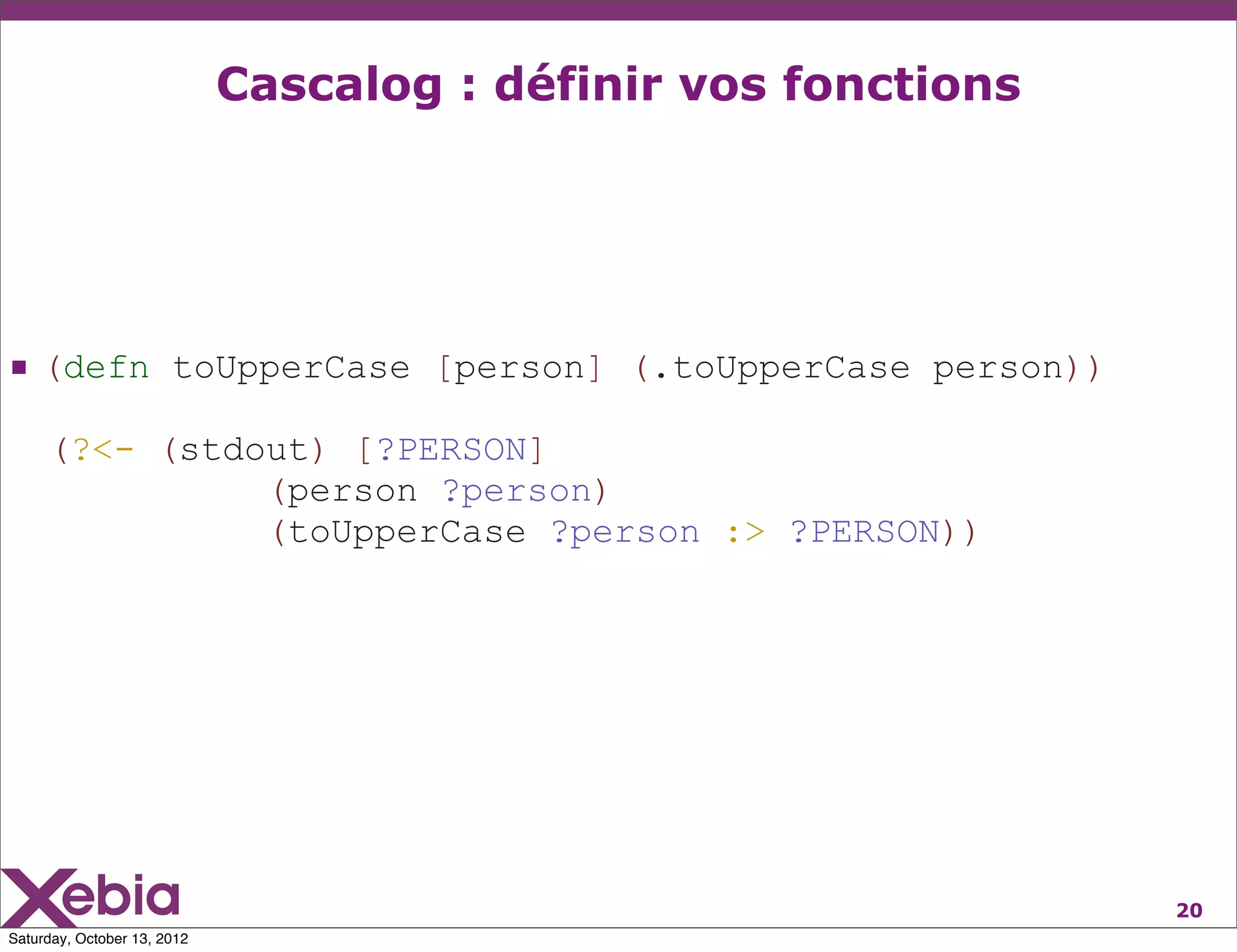 Cascalog : définir vos fonctions




 (defn toUpperCase [person] (.toUpperCase person))
     (?<- (stdout) [?PERSON]
               (person ?person)
               (toUpperCase ?person :> ?PERSON))




                                                                20
Saturday, October 13, 2012
 