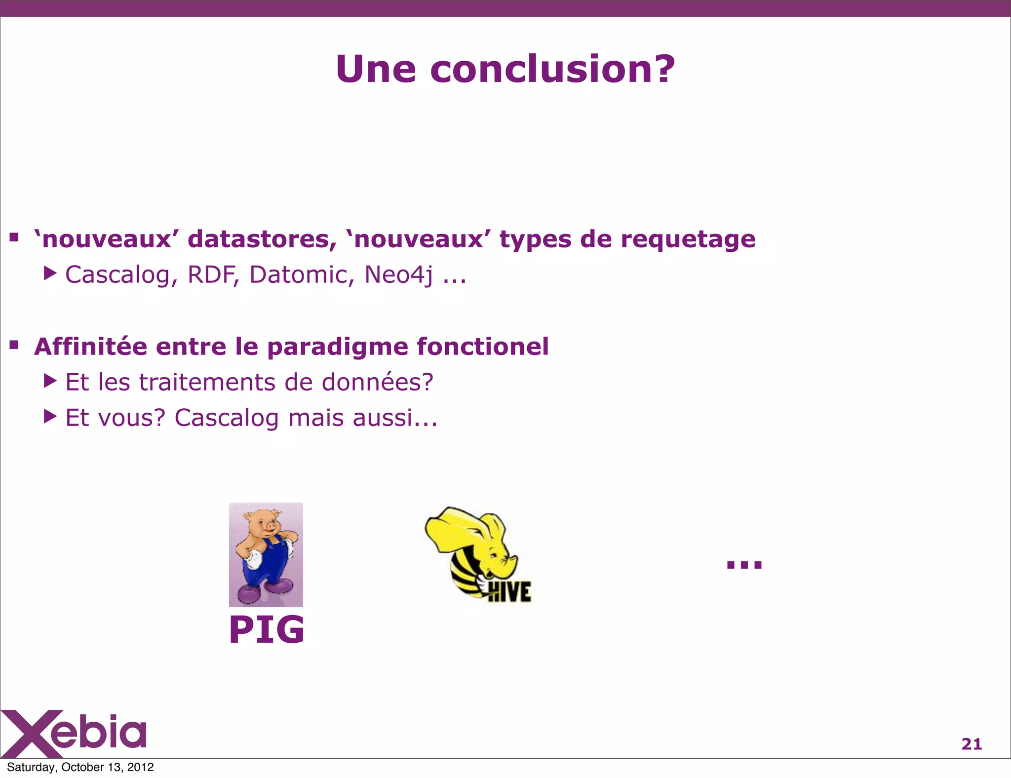 Une conclusion?



 ‘nouveaux’ datastores, ‘nouveaux’ types de requetage
      ▶   Cascalog, RDF, Datomic, Neo4j ...


 Affinitée entre le paradigme fonctionel
      ▶ Et les traitements de données?
      ▶ Et vous? Cascalog mais aussi...




                                                     ...
                             PIG

                                                           21
Saturday, October 13, 2012
 