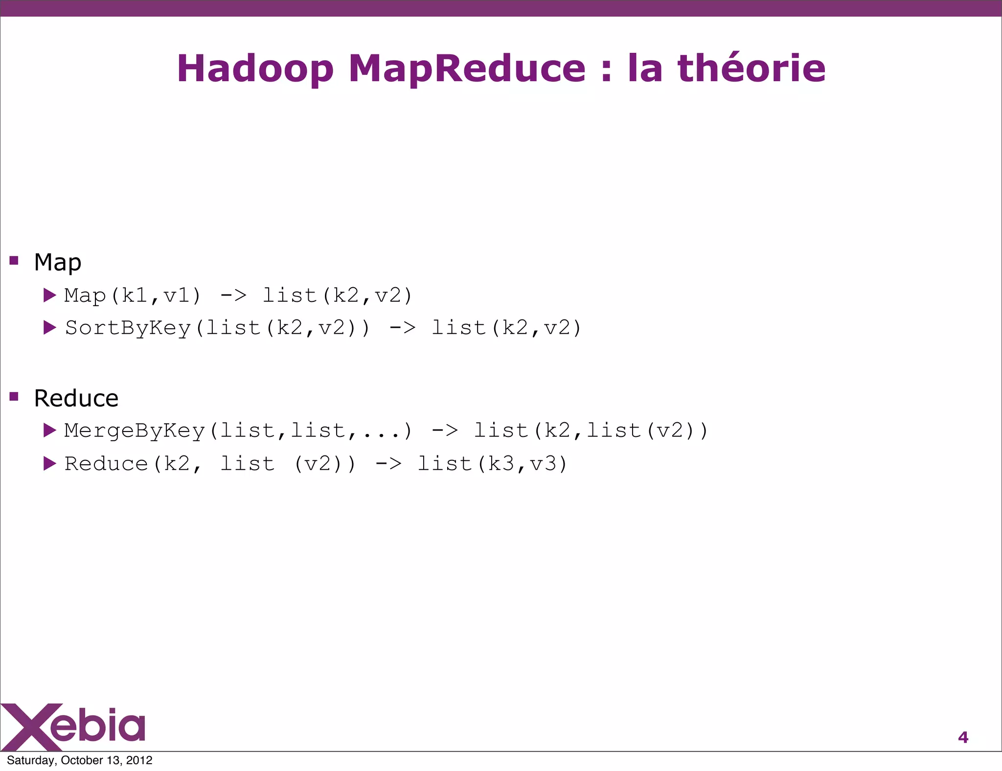 Hadoop MapReduce : la théorie




 Map
      ▶ Map(k1,v1) -> list(k2,v2)
      ▶ SortByKey(list(k2,v2)) -> list(k2,v2)



 Reduce
      ▶ MergeByKey(list,list,...) -> list(k2,list(v2))
      ▶ Reduce(k2, list (v2)) -> list(k3,v3)




                                                             4
Saturday, October 13, 2012
 