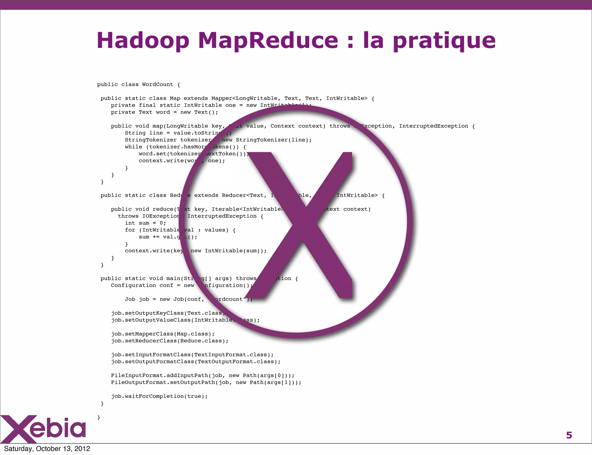 Hadoop MapReduce : la pratique
                             public class WordCount {

                                 public static class Map extends Mapper<LongWritable, Text, Text, IntWritable> {
                                    private final static IntWritable one = new IntWritable(1);




                                                                          X
                                    private Text word = new Text();

                                     public void map(LongWritable key, Text value, Context context) throws IOException, InterruptedException {
                                         String line = value.toString();
                                         StringTokenizer tokenizer = new StringTokenizer(line);
                                         while (tokenizer.hasMoreTokens()) {
                                             word.set(tokenizer.nextToken());
                                             context.write(word, one);
                                         }
                                     }
                                 }

                                 public static class Reduce extends Reducer<Text, IntWritable, Text, IntWritable> {

                                     public void reduce(Text key, Iterable<IntWritable> values, Context context)
                                       throws IOException, InterruptedException {
                                         int sum = 0;
                                         for (IntWritable val : values) {
                                             sum += val.get();
                                         }
                                         context.write(key, new IntWritable(sum));
                                     }
                                 }

                                 public static void main(String[] args) throws Exception {
                                    Configuration conf = new Configuration();

                                         Job job = new Job(conf, "wordcount");

                                     job.setOutputKeyClass(Text.class);
                                     job.setOutputValueClass(IntWritable.class);

                                     job.setMapperClass(Map.class);
                                     job.setReducerClass(Reduce.class);

                                     job.setInputFormatClass(TextInputFormat.class);
                                     job.setOutputFormatClass(TextOutputFormat.class);

                                     FileInputFormat.addInputPath(job, new Path(args[0]));
                                     FileOutputFormat.setOutputPath(job, new Path(args[1]));

                                     job.waitForCompletion(true);
                                 }

                             }


                                                                                                                                                 5
Saturday, October 13, 2012
 