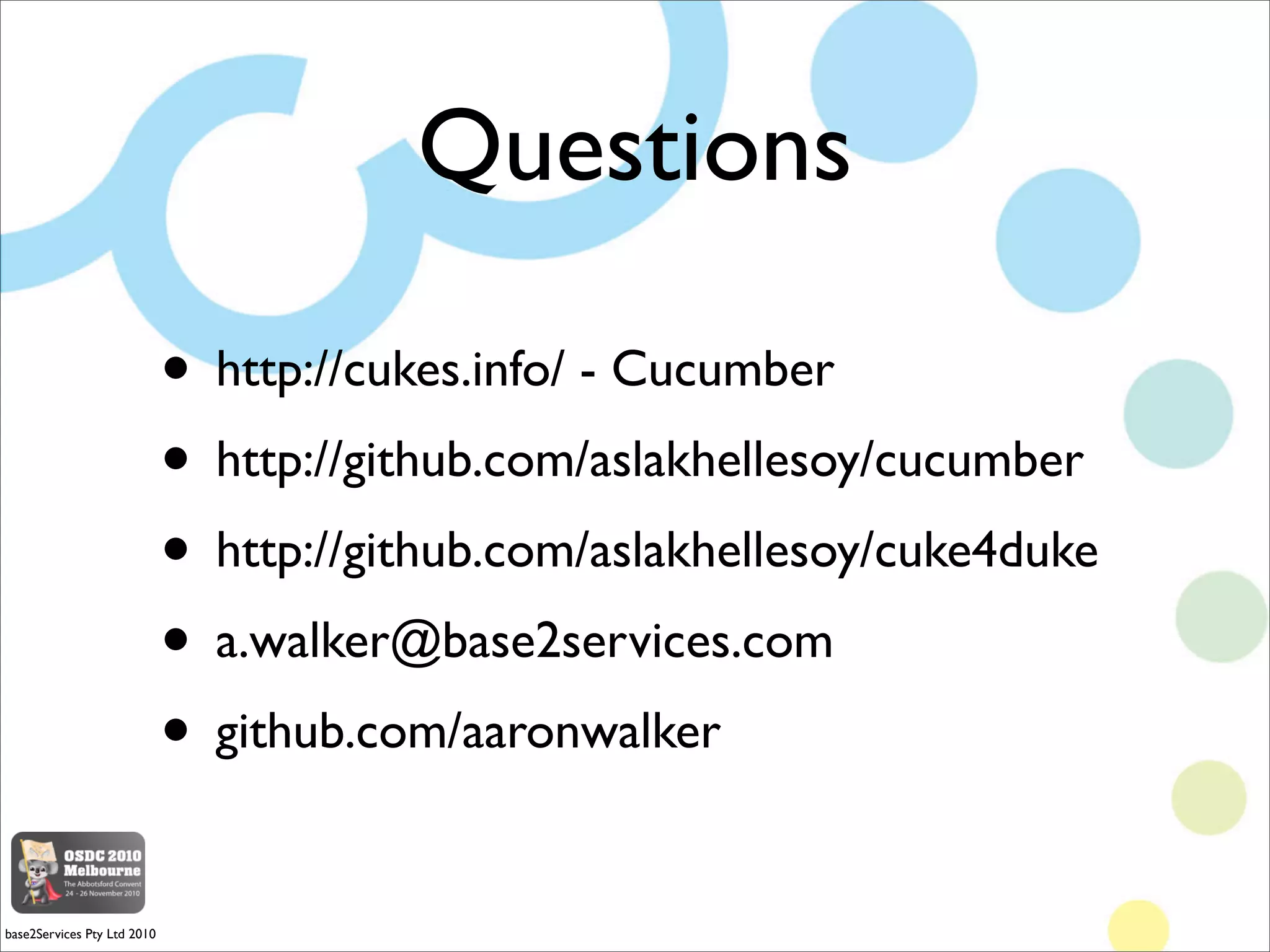 Questions

                             • http://cukes.info/ - Cucumber
                             • http://github.com/aslakhellesoy/cucumber
                             • http://github.com/aslakhellesoy/cuke4duke
                             • a.walker@base2services.com
                             • github.com/aaronwalker

base2Services Pty Ltd 2010
 