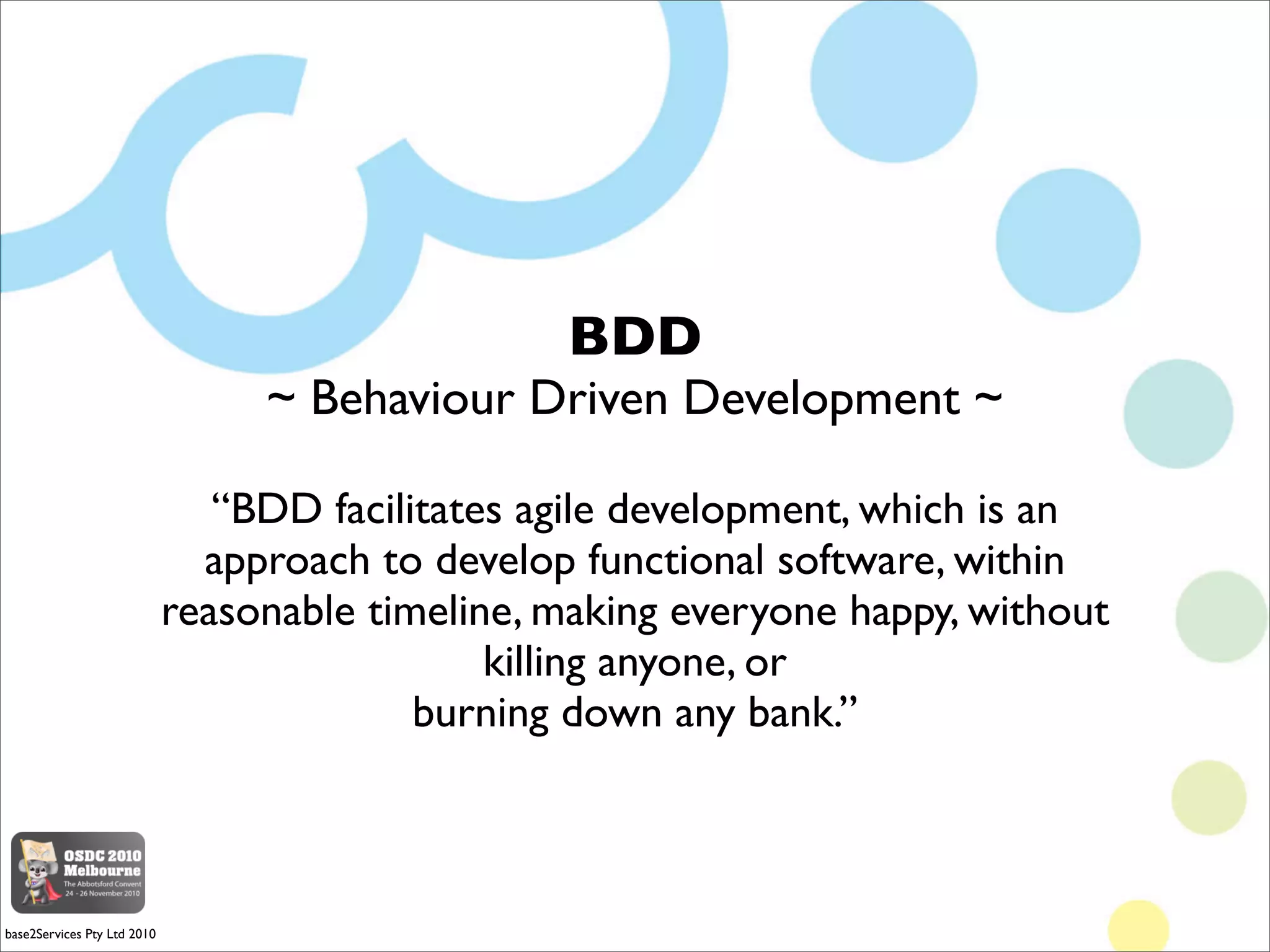 BDD
                                  ~ Behaviour Driven Development ~

                                “BDD facilitates agile development, which is an
                               approach to develop functional software, within
                             reasonable timeline, making everyone happy, without
                                               killing anyone, or
                                           burning down any bank.”



base2Services Pty Ltd 2010
 
