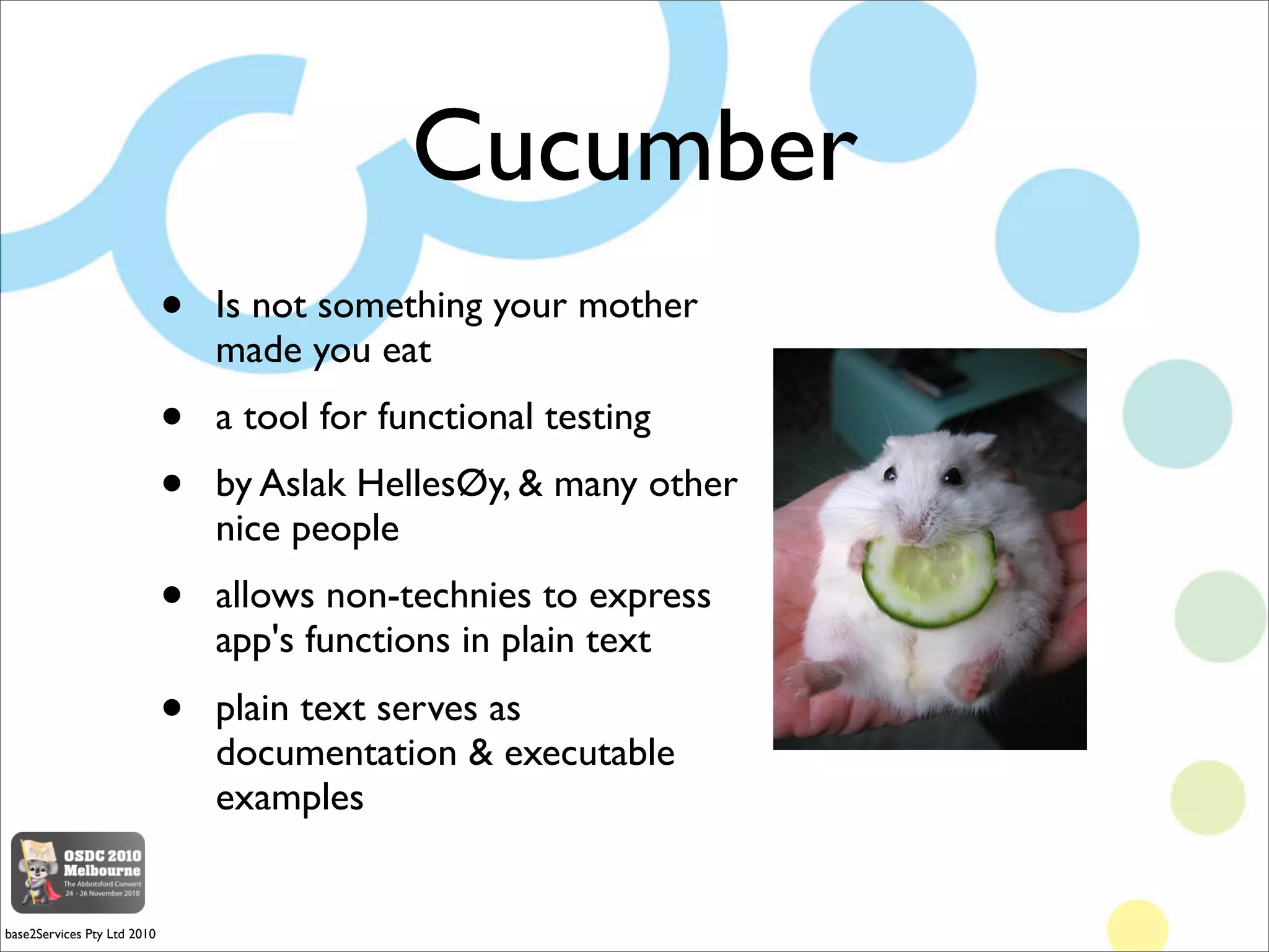 Cucumber
                                                         $'
(

                             •   Is not something your mother
                                 made you eat
                             •   a tool for functional testing
                             •   by Aslak HellesØy,  many other
                                 nice people
                             •   allows non-technies to express
                                 app's functions in plain text
                             •   plain text serves as
                                 documentation  executable
                                 examples
                                                                     




base2Services Pty Ltd 2010
 