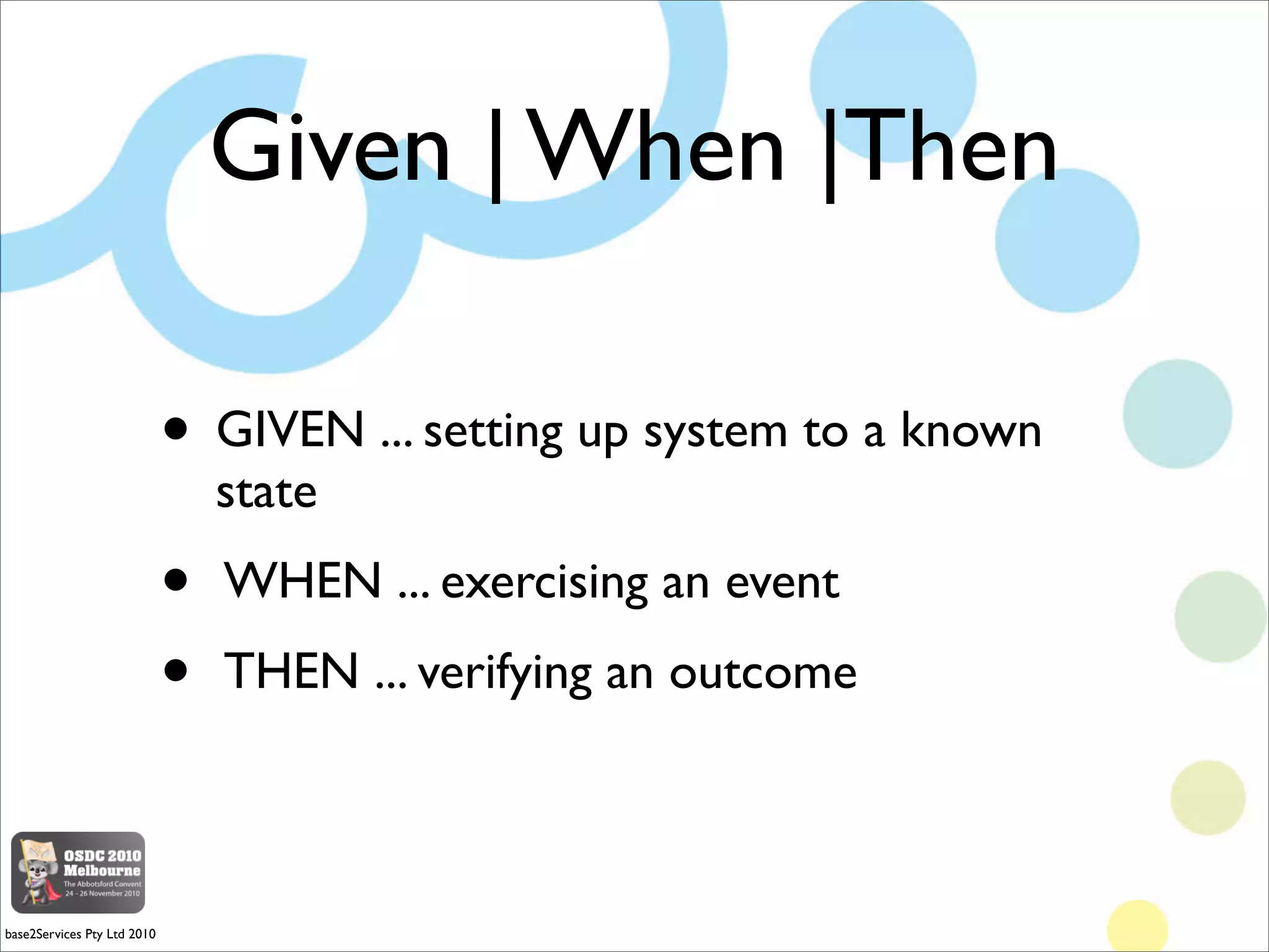 Given | When |Then

                             • GIVEN ... setting up system to a known
                                 state
                             •   WHEN ... exercising an event
                             •   THEN ... verifying an outcome



base2Services Pty Ltd 2010
 