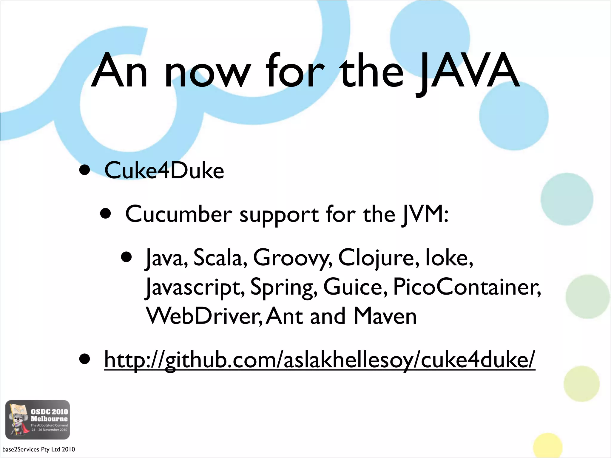 An now for the JAVA
                             • Cuke4Duke
                              • Cucumber support for the JVM:
                                • Java, Scala, Groovy, Clojure, Ioke,
                                   Javascript, Spring, Guice, PicoContainer,
                                   WebDriver, Ant and Maven
                             • http://github.com/aslakhellesoy/cuke4duke/
base2Services Pty Ltd 2010
 