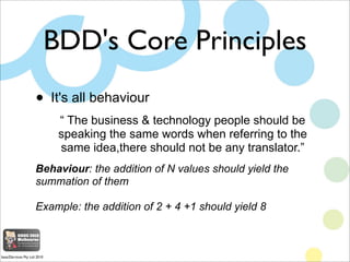 BDD's Core Principles
                     •       It's all behaviour
                              “ The business & technology people should be
                              speaking the same words when referring to the
                              same idea,there should not be any translator.”
                     Behaviour: the addition of N values should yield the
                     summation of them

                     Example: the addition of 2 + 4 +1 should yield 8



base2Services Pty Ltd 2010
 