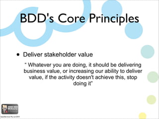 BDD's Core Principles

                     •       Deliver stakeholder value
                             “ Whatever you are doing, it should be delivering
                             business value, or increasing our ability to deliver
                               value, if the activity doesn't achieve this, stop
                                                    doing it”




base2Services Pty Ltd 2010
 