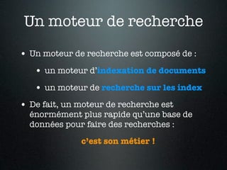 Un moteur de recherche
• Un moteur de recherche est composé de :
   • un moteur d’indexation de documents
   • un moteur de recherche sur les index
• De fait, un moteur de recherche est
  énormément plus rapide qu’une base de
  données pour faire des recherches :
              c’est son métier !
 