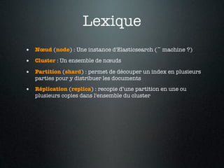 Lexique
• Nœud (node) : Une instance d'Elasticsearch (~ machine ?)
• Cluster : Un ensemble de nœuds
• Partition (shard) : permet de découper un index en plusieurs
   parties pour y distribuer les documents

• Réplication (replica) : recopie d’une partition en une ou
   plusieurs copies dans l'ensemble du cluster
 