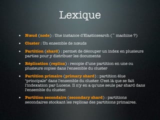 Lexique
• Nœud (node) : Une instance d'Elasticsearch (~ machine ?)
• Cluster : Un ensemble de nœuds
• Partition (shard) : permet de découper un index en plusieurs
   parties pour y distribuer les documents

• Réplication (replica) : recopie d’une partition en une ou
   plusieurs copies dans l'ensemble du cluster

• Partition primaire (primary shard) : partition élue
   "principale" dans l'ensemble du cluster. C'est là que se fait
   l'indexation par Lucene. Il n'y en a qu'une seule par shard dans
   l'ensemble du cluster.

• Partition secondaire (secondary shard) : partitions
   secondaires stockant les replicas des partitions primaires.
 