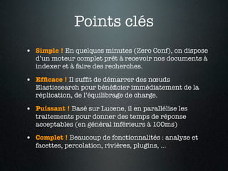 Points clés
• Simple ! En quelques minutes (Zero Conf), on dispose
   d’un moteur complet prêt à recevoir nos documents à
   indexer et à faire des recherches.

• Efﬁcace ! Il sufﬁt de démarrer des nœuds
   Elasticsearch pour bénéﬁcier immédiatement de la
   réplication, de l’équilibrage de charge.

• Puissant ! Basé sur Lucene, il en parallélise les
   traitements pour donner des temps de réponse
   acceptables (en général inférieurs à 100ms)

• Complet ! Beaucoup de fonctionnalités : analyse et
   facettes, percolation, rivières, plugins, …
 
