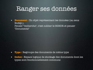Ranger ses données
• Document : Un objet représentant les données (au sens
   NoSQL).
   Penser "recherche", c'est oublier le SGBDR et penser
   "Documents"




• Type : Regroupe des documents de même type
• Index : Espace logique de stockage des documents dont les
   types sont fonctionnellement communs
 