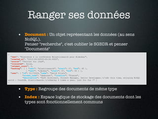 Ranger ses données
        • Document : Un objet représentant les données (au sens
             NoSQL).
             Penser "recherche", c'est oublier le SGBDR et penser
             "Documents"
{
  "text": "Bienvenue à la conférence #elasticsearch pour #ideobar",
  "created_at": "2012-04-06T20:45:36.000Z",
  "source": "Twitter for iPad",
  "truncated": false,
  "retweet_count": 0,
  "hashtag": [ { "text": "elasticsearch", "start": 27, "end": 40 },
               { "text": "ideobar", "start": 47, "end": 55 } ],
  "user": { "id": 51172224, "name": "David Pilato",
            "screen_name": "dadoonet", "location": "France",
            "description": "Soft Architect, Project Manager, Senior Developper.rnAt this time, enjoying NoSQL
world : CouchDB, ElasticSearch.rnDeeJay 4 times a year, just for fun !" }
}


        • Type : Regroupe des documents de même type
        • Index : Espace logique de stockage des documents dont les
             types sont fonctionnellement communs
 