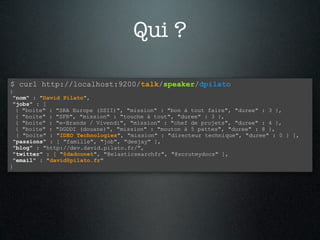 Qui ?

$ curl http://localhost:9200/talk/speaker/dpilato
{
 "nom" : "David Pilato",
 "jobs" : [
  { "boite" : "SRA Europe (SSII)", "mission" : "bon à tout faire", "duree" : 3 },
  { "boite" : "SFR", "mission" : "touche à tout", "duree" : 3 },
  { "boite" : "e-Brands / Vivendi", "mission" : "chef de projets", "duree" : 4 },
  { "boite" : "DGDDI (douane)", "mission" : "mouton à 5 pattes", "duree" : 8 },
  { "boite" : "IDEO Technologies", "mission" : "directeur technique", "duree" : 0 } ],
 "passions" : [ "famille", "job", "deejay" ],
 "blog" : "http://dev.david.pilato.fr/",
 "twitter" : [ "@dadoonet", "@elasticsearchfr", "@scrutmydocs" ],
 "email" : "david@pilato.fr"
}
 