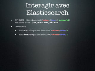 Interagir avec
              Elasticsearch
•   API REST : http://host:port/[index]/[type]/[_action/id]
    Méthodes HTTP : GET, POST, PUT, DELETE

•   Documents

    •   curl -XPUT http://localhost:9200/twitter/tweet/1

    •   curl -XGET http://localhost:9200/twitter/tweet/1
 