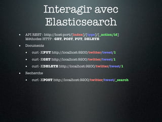 Interagir avec
                Elasticsearch
•   API REST : http://host:port/[index]/[type]/[_action/id]
    Méthodes HTTP : GET, POST, PUT, DELETE

•   Documents

    •   curl -XPUT http://localhost:9200/twitter/tweet/1

    •   curl -XGET http://localhost:9200/twitter/tweet/1

    •   curl -XDELETE http://localhost:9200/twitter/tweet/1

•   Recherche

    •   curl -XPOST http://localhost:9200/twitter/tweet/_search
 