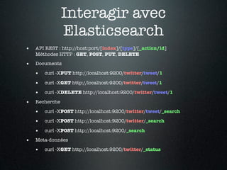 Interagir avec
                Elasticsearch
•   API REST : http://host:port/[index]/[type]/[_action/id]
    Méthodes HTTP : GET, POST, PUT, DELETE

•   Documents

    •   curl -XPUT http://localhost:9200/twitter/tweet/1

    •   curl -XGET http://localhost:9200/twitter/tweet/1

    •   curl -XDELETE http://localhost:9200/twitter/tweet/1

•   Recherche

    •   curl -XPOST http://localhost:9200/twitter/tweet/_search

    •   curl -XPOST http://localhost:9200/twitter/_search

    •   curl -XPOST http://localhost:9200/_search

•   Meta-données

    •   curl -XGET http://localhost:9200/twitter/_status
 