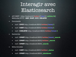 Interagir avec
                Elasticsearch
•   API REST : http://host:port/[index]/[type]/[_action/id]
    Méthodes HTTP : GET, POST, PUT, DELETE

•   Documents

    •   curl -XPUT http://localhost:9200/twitter/tweet/1

    •   curl -XGET http://localhost:9200/twitter/tweet/1

    •   curl -XDELETE http://localhost:9200/twitter/tweet/1

•   Recherche

    •   curl -XPOST http://localhost:9200/twitter/tweet/_search

    •   curl -XPOST http://localhost:9200/twitter/_search

    •   curl -XPOST http://localhost:9200/_search

•   Meta-données

    •   curl -XGET http://localhost:9200/twitter/_status

    •   curl -XPOST http://localhost:9200/_shutdown
 