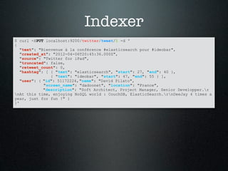 Indexer
$ curl -XPUT localhost:9200/twitter/tweet/1 -d '
{
   "text": "Bienvenue à la conférence #elasticsearch pour #ideobar",
   "created_at": "2012-04-06T20:45:36.000Z",
   "source": "Twitter for iPad",
   "truncated": false,
   "retweet_count": 0,
   "hashtag": [ { "text": "elasticsearch", "start": 27, "end": 40 },
                { "text": "ideobar", "start": 47, "end": 55 } ],
   "user": { "id": 51172224, "name": "David Pilato",
             "screen_name": "dadoonet", "location": "France",
             "description": "Soft Architect, Project Manager, Senior Developper.r
nAt this time, enjoying NoSQL world : CouchDB, ElasticSearch.rnDeeJay 4 times a
year, just for fun !" }
}'
 