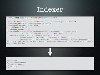 Indexer
$ curl -XPUT localhost:9200/twitter/tweet/1 -d '
{
   "text": "Bienvenue à la conférence #elasticsearch pour #ideobar",
   "created_at": "2012-04-06T20:45:36.000Z",
   "source": "Twitter for iPad",
   "truncated": false,
   "retweet_count": 0,
   "hashtag": [ { "text": "elasticsearch", "start": 27, "end": 40 },
                { "text": "ideobar", "start": 47, "end": 55 } ],
   "user": { "id": 51172224, "name": "David Pilato",
             "screen_name": "dadoonet", "location": "France",
             "description": "Soft Architect, Project Manager, Senior Developper.r
nAt this time, enjoying NoSQL world : CouchDB, ElasticSearch.rnDeeJay 4 times a
year, just for fun !" }
}'




{
 "ok":true,
 "_index":"twitter",
 "_type":"tweet",
 "_id":"1"
}
 