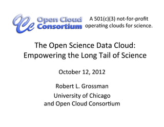A	
  501(c)(3)	
  not-­‐for-­‐proﬁt	
  
                             operaCng	
  clouds	
  for	
  science.	
  


  The	
  Open	
  Science	
  Data	
  Cloud:	
  
Empowering	
  the	
  Long	
  Tail	
  of	
  Science	
  
               October	
  12,	
  2012	
  

               Robert	
  L.	
  Grossman	
  
           University	
  of	
  Chicago	
  
        and	
  Open	
  Cloud	
  ConsorCum	
  
 