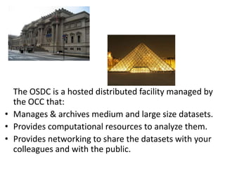 The OSDC is a hosted distributed facility managed by the OCC that:Manages & archives medium and large size datasets.Provides computational resources to analyze them.Provides networking to share the datasets with your colleagues and with the public.