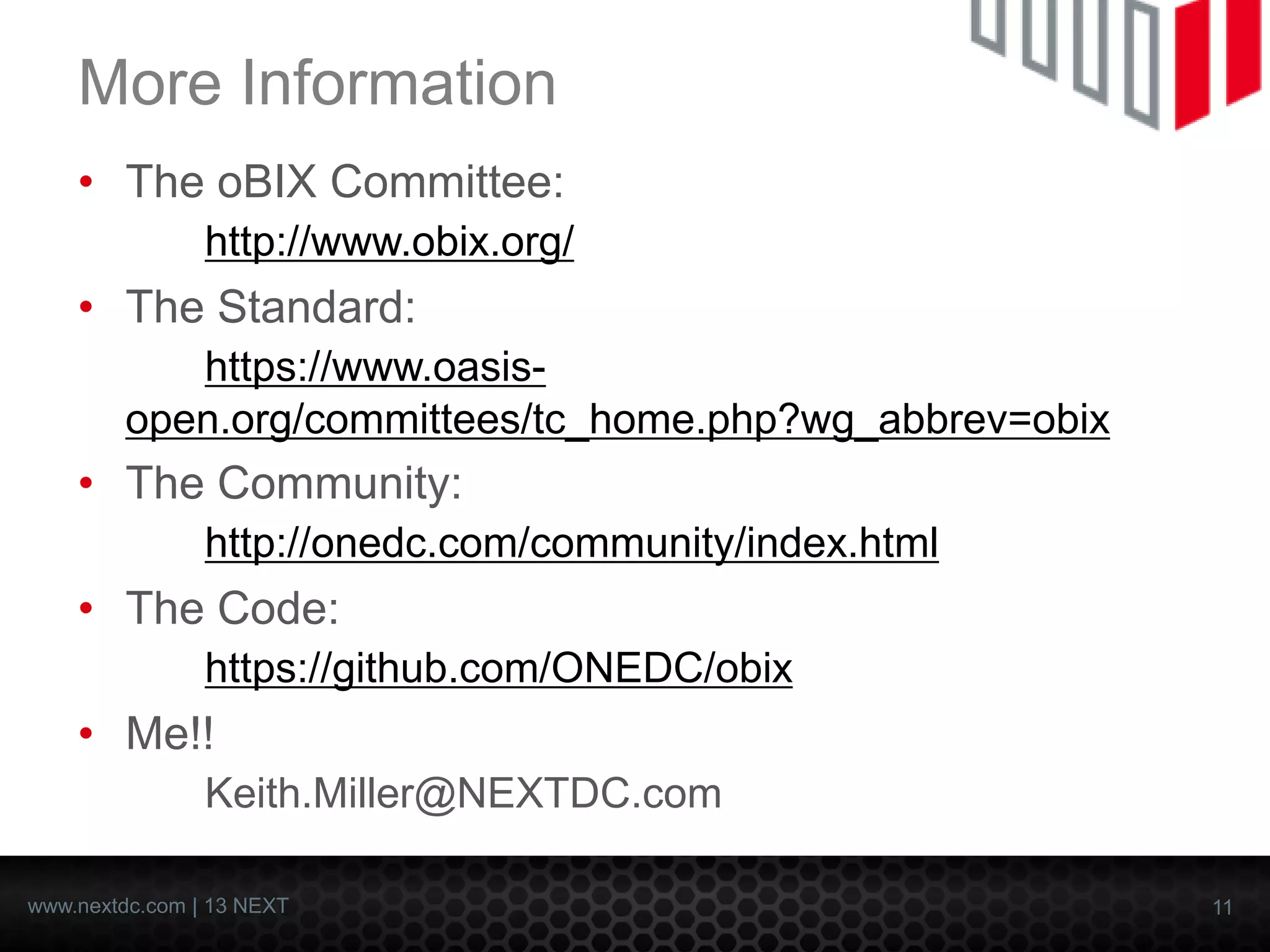 11 
www.nextdc.com| 13 NEXT 
More Information 
•The oBIXCommittee: http://www.obix.org/ 
•The Standard: https://www.oasis- open.org/committees/tc_home.php?wg_abbrev=obix 
•The Community: http://onedc.com/community/index.html 
•The Code: https://github.com/ONEDC/obix 
•Me!! Keith.Miller@NEXTDC.com  