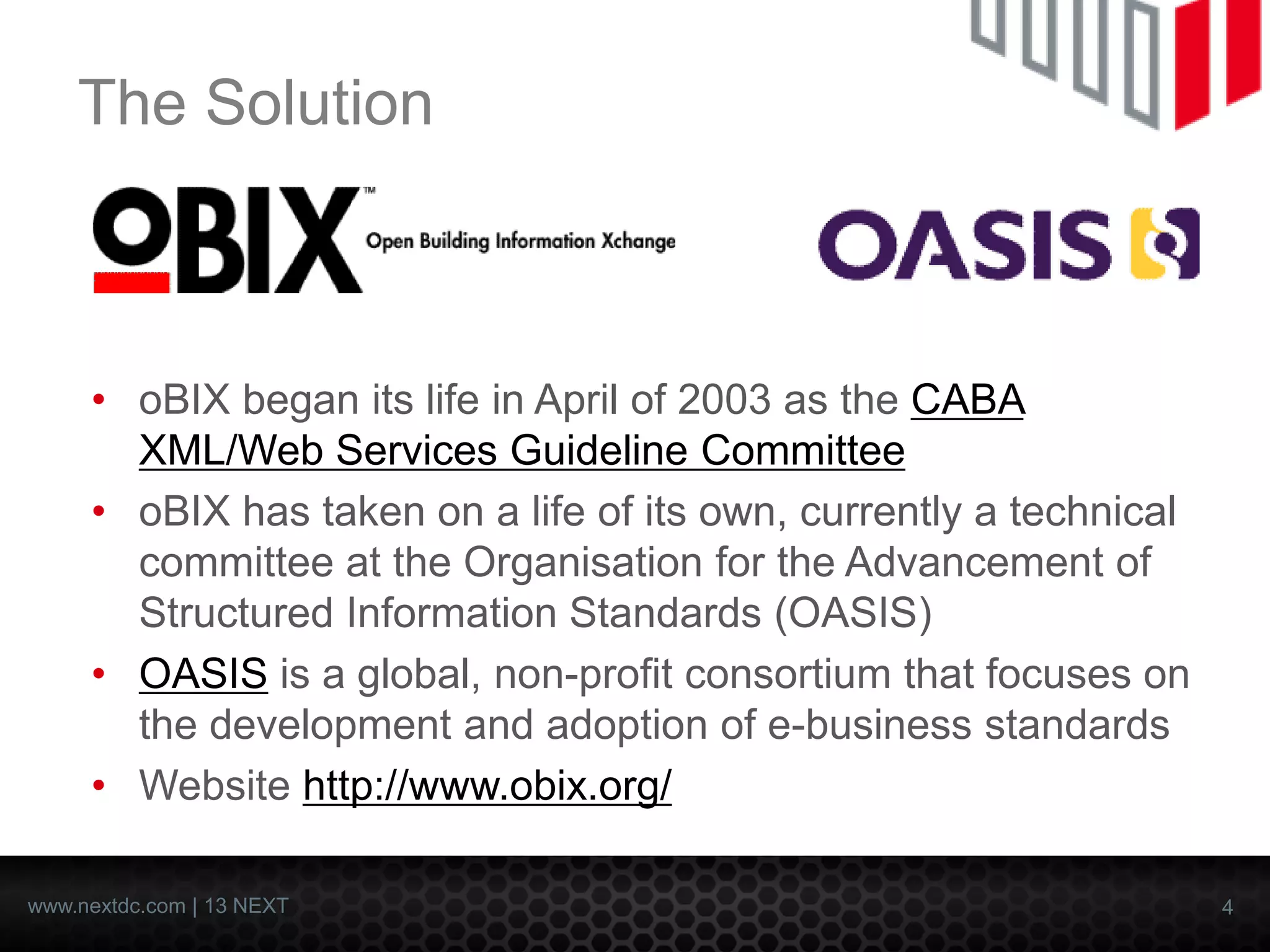 4 
www.nextdc.com| 13 NEXT 
The Solution 
•oBIXbegan its life in April of 2003 as theCABA XML/Web Services Guideline Committee 
•oBIXhas taken on a life of its own, currently a technical committee at the Organisation for the Advancement of Structured Information Standards (OASIS) 
•OASISis a global, non-profit consortium that focuses on the development and adoption of e-business standards 
•Website http://www.obix.org/  