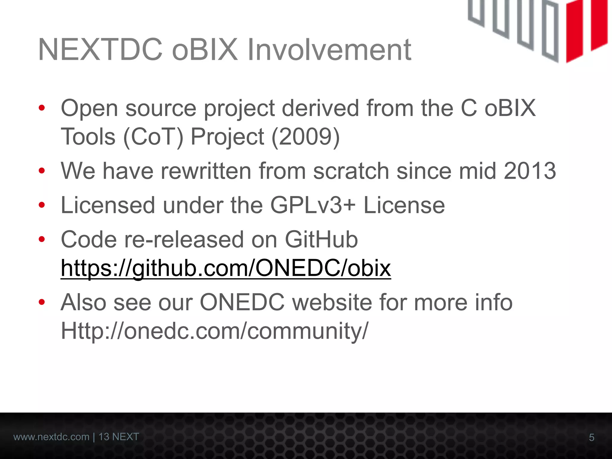 5 
www.nextdc.com| 13 NEXT 
NEXTDC oBIXInvolvement 
•Open source project derived from the C oBIXTools (CoT) Project (2009) 
•We have rewritten from scratch since mid 2013 
•Licensed under the GPLv3+ License 
•Code re-released on GitHub https://github.com/ONEDC/obix 
•Also see our ONEDC website for more infoHttp://onedc.com/community/  