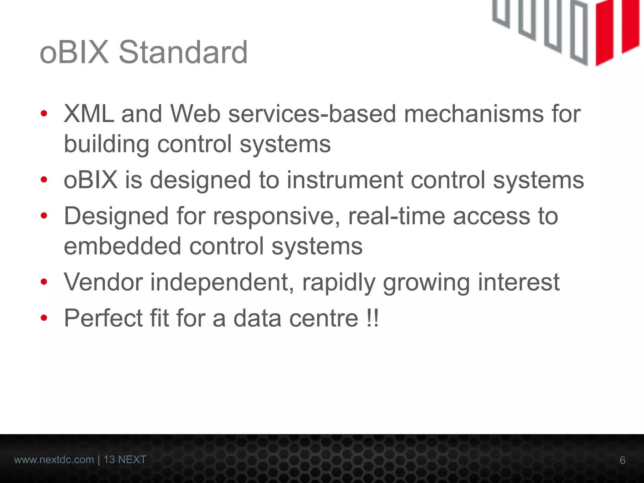 6 
www.nextdc.com| 13 NEXT 
oBIXStandard 
•XML and Web services-based mechanisms for building control systems 
•oBIXis designed to instrument control systems 
•Designed for responsive, real-time access to embedded control systems 
•Vendor independent, rapidly growing interest 
•Perfect fit for a data centre !!  