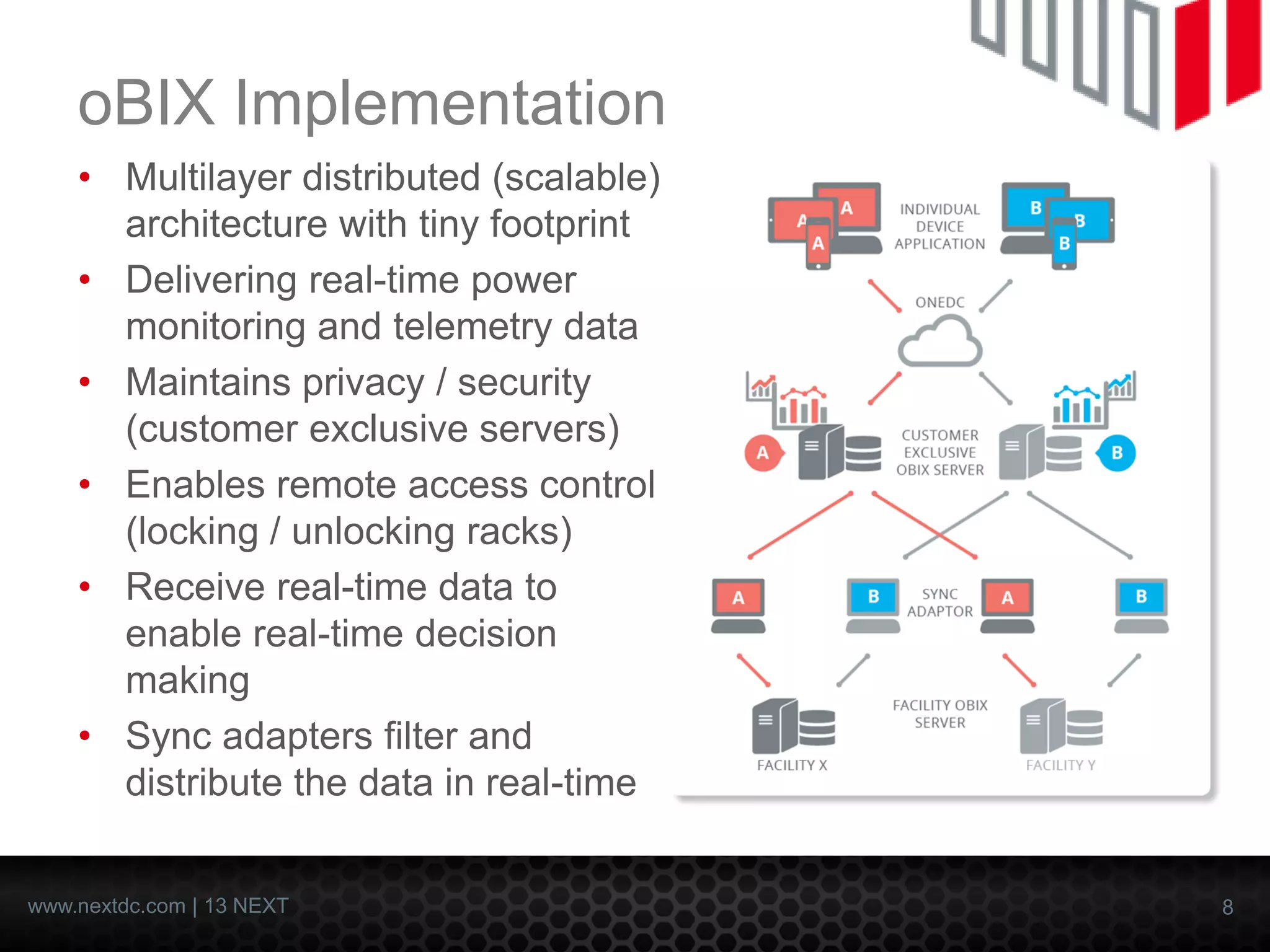 8 
www.nextdc.com| 13 NEXT 
oBIXImplementation 
•Multilayer distributed (scalable) architecture with tiny footprint 
•Delivering real-time power monitoring and telemetry data 
•Maintains privacy / security (customer exclusive servers) 
•Enables remote access control (locking / unlocking racks) 
•Receive real-time data to enable real-time decision making 
•Sync adapters filter and distribute the data in real-time  