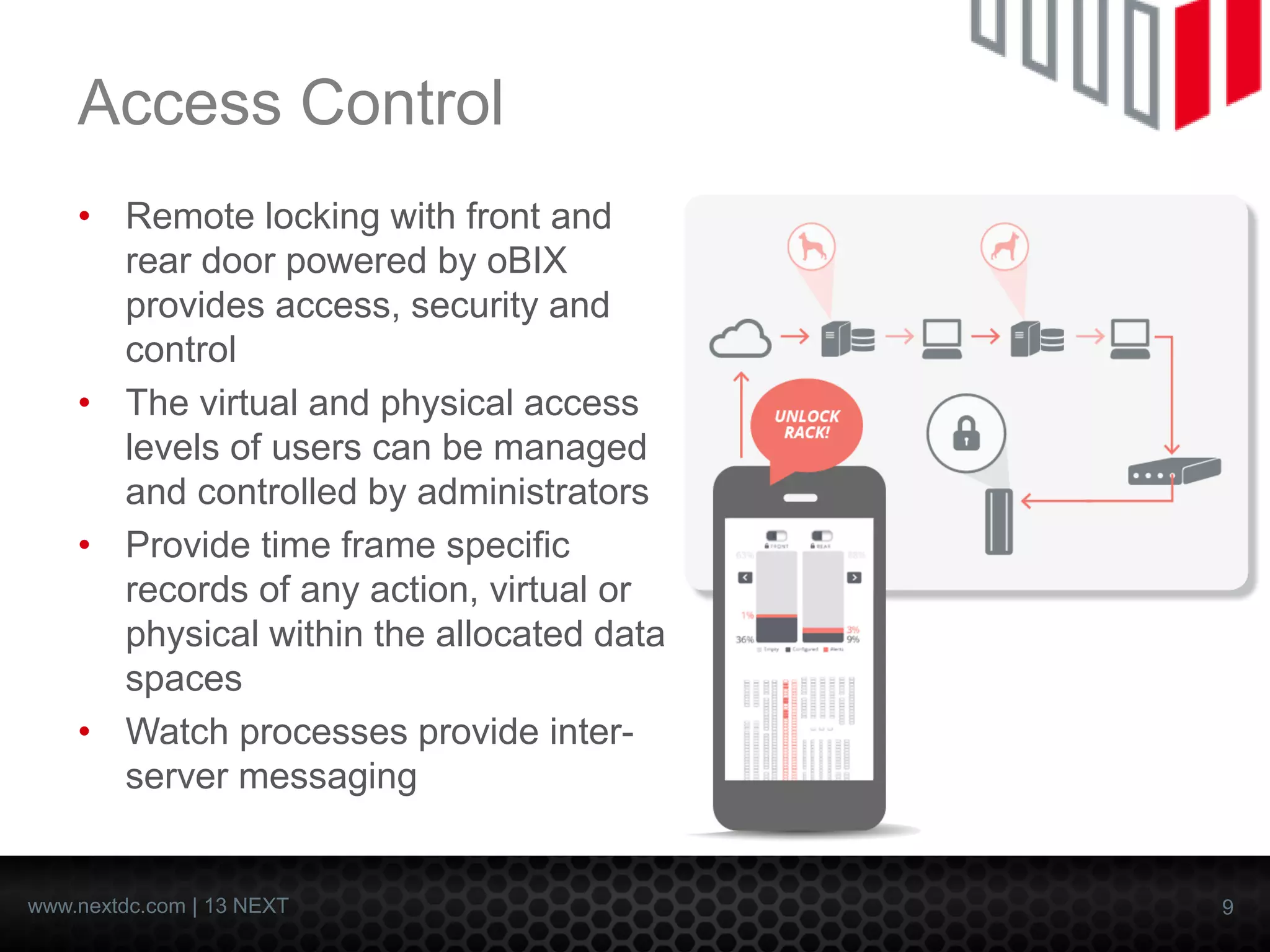 9 
www.nextdc.com| 13 NEXT 
Access Control 
•Remote locking with front and rear door powered by oBIXprovides access, security and control 
•The virtual and physical access levels of users can be managed and controlled by administrators 
•Provide time frame specific records of any action, virtual or physical within the allocated data spaces 
•Watch processes provide inter- server messaging  