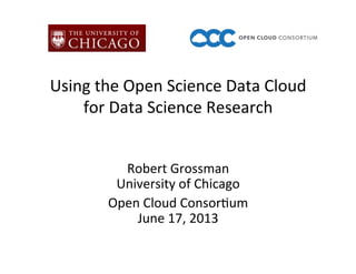 Using	
  the	
  Open	
  Science	
  Data	
  Cloud	
  	
  
for	
  Data	
  Science	
  Research	
  
Robert	
  Grossman	
  
University	
  of	
  Chicago	
  
Open	
  Cloud	
  Consor=um	
  
June	
  17,	
  2013	
  
 