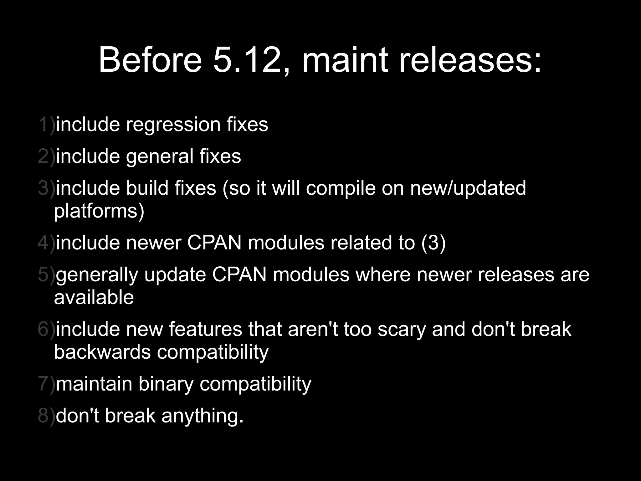 Before 5.12, maint releases:
1)include regression fixes
2)include general fixes
3)include build fixes (so it will compile on new/updated
  platforms)
4)include newer CPAN modules related to (3)
5)generally update CPAN modules where newer releases are
  available
6)include new features that aren't too scary and don't break
  backwards compatibility
7)maintain binary compatibility
8)don't break anything.
 