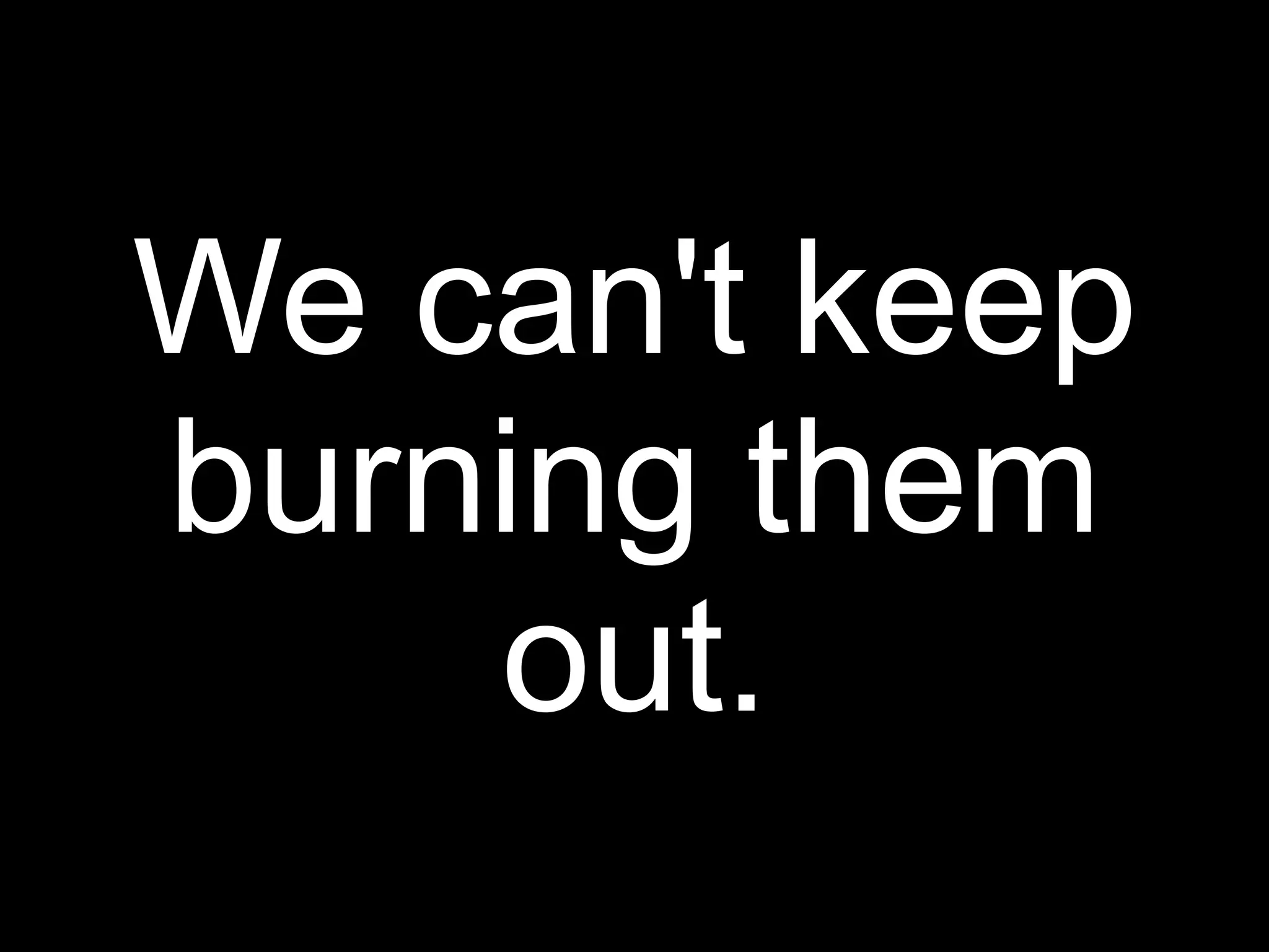 We can't keep
burning them
    out.
 