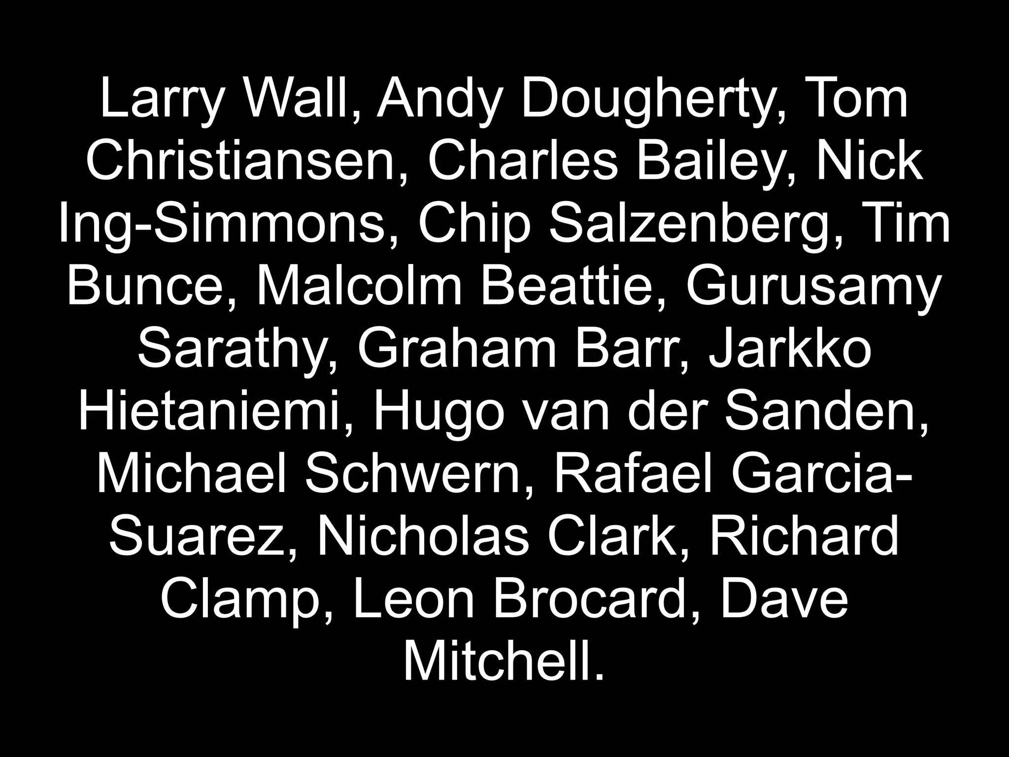 Larry Wall, Andy Dougherty, Tom
  Christiansen, Charles Bailey, Nick
Ing-Simmons, Chip Salzenberg, Tim
 Bunce, Malcolm Beattie, Gurusamy
    Sarathy, Graham Barr, Jarkko
 Hietaniemi, Hugo van der Sanden,
  Michael Schwern, Rafael Garcia-
   Suarez, Nicholas Clark, Richard
     Clamp, Leon Brocard, Dave
               Mitchell.
 