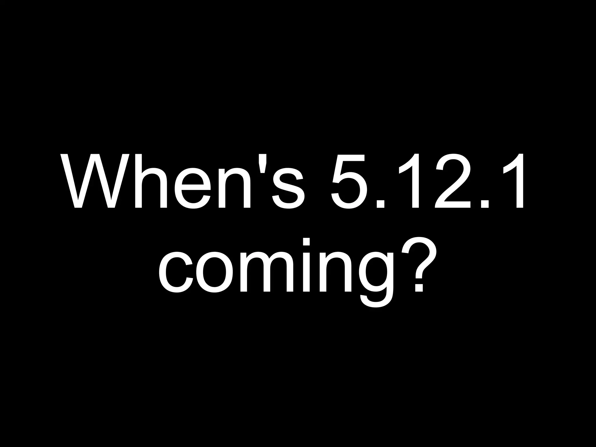 When's 5.12.1
  coming?
 